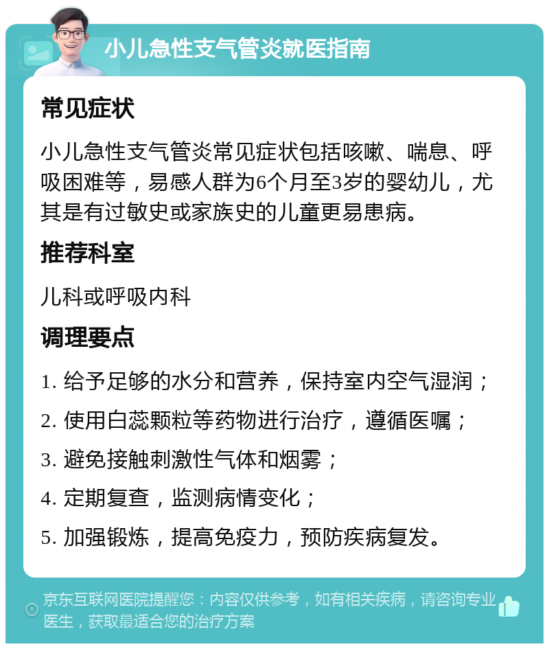 小儿急性支气管炎就医指南 常见症状 小儿急性支气管炎常见症状包括咳嗽、喘息、呼吸困难等，易感人群为6个月至3岁的婴幼儿，尤其是有过敏史或家族史的儿童更易患病。 推荐科室 儿科或呼吸内科 调理要点 1. 给予足够的水分和营养，保持室内空气湿润； 2. 使用白蕊颗粒等药物进行治疗，遵循医嘱； 3. 避免接触刺激性气体和烟雾； 4. 定期复查，监测病情变化； 5. 加强锻炼，提高免疫力，预防疾病复发。