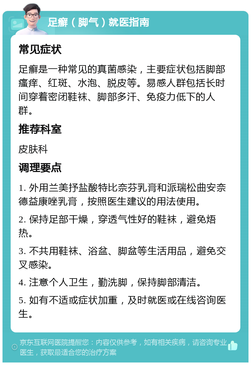 足癣（脚气）就医指南 常见症状 足癣是一种常见的真菌感染，主要症状包括脚部瘙痒、红斑、水泡、脱皮等。易感人群包括长时间穿着密闭鞋袜、脚部多汗、免疫力低下的人群。 推荐科室 皮肤科 调理要点 1. 外用兰美抒盐酸特比奈芬乳膏和派瑞松曲安奈德益康唑乳膏，按照医生建议的用法使用。 2. 保持足部干燥，穿透气性好的鞋袜，避免焐热。 3. 不共用鞋袜、浴盆、脚盆等生活用品，避免交叉感染。 4. 注意个人卫生，勤洗脚，保持脚部清洁。 5. 如有不适或症状加重，及时就医或在线咨询医生。