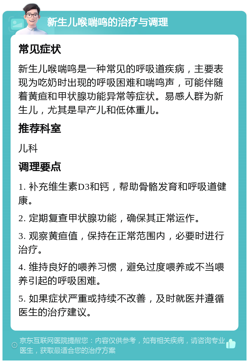 新生儿喉喘鸣的治疗与调理 常见症状 新生儿喉喘鸣是一种常见的呼吸道疾病，主要表现为吃奶时出现的呼吸困难和喘鸣声，可能伴随着黄疸和甲状腺功能异常等症状。易感人群为新生儿，尤其是早产儿和低体重儿。 推荐科室 儿科 调理要点 1. 补充维生素D3和钙，帮助骨骼发育和呼吸道健康。 2. 定期复查甲状腺功能，确保其正常运作。 3. 观察黄疸值，保持在正常范围内，必要时进行治疗。 4. 维持良好的喂养习惯，避免过度喂养或不当喂养引起的呼吸困难。 5. 如果症状严重或持续不改善，及时就医并遵循医生的治疗建议。