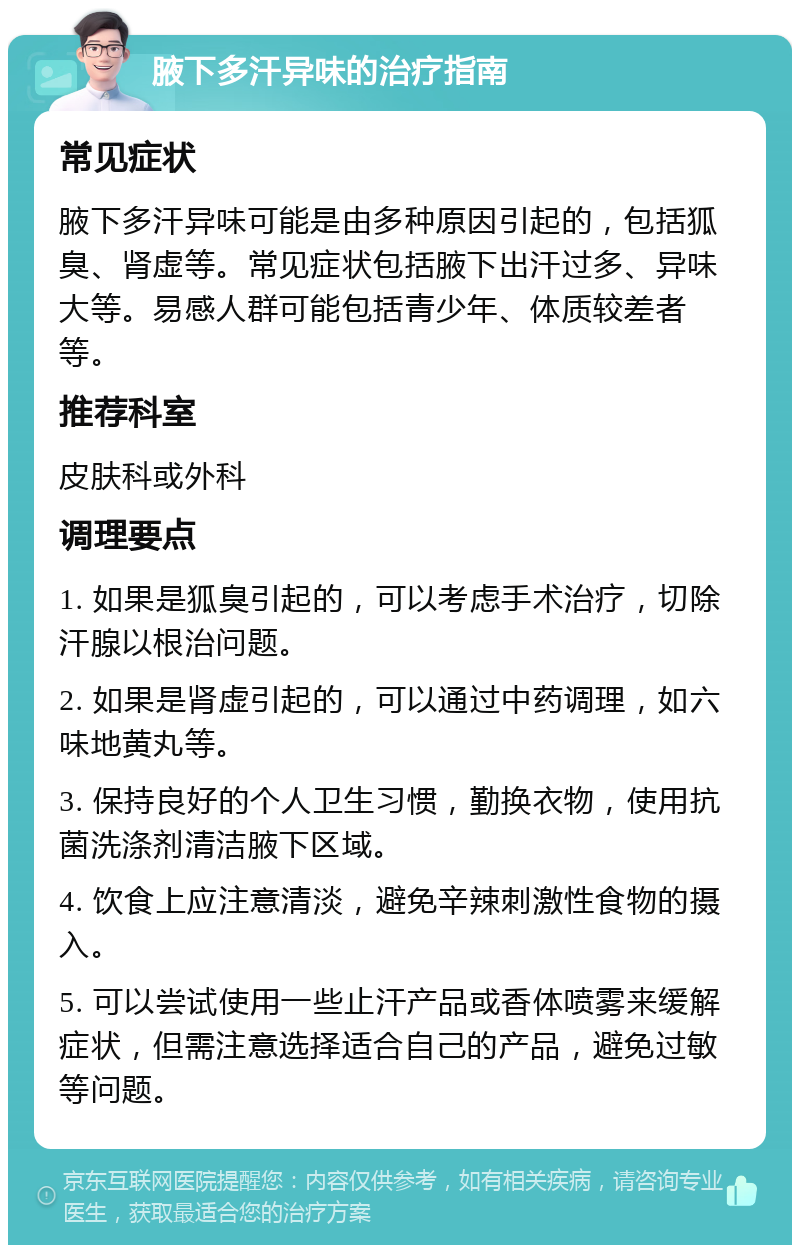 腋下多汗异味的治疗指南 常见症状 腋下多汗异味可能是由多种原因引起的，包括狐臭、肾虚等。常见症状包括腋下出汗过多、异味大等。易感人群可能包括青少年、体质较差者等。 推荐科室 皮肤科或外科 调理要点 1. 如果是狐臭引起的，可以考虑手术治疗，切除汗腺以根治问题。 2. 如果是肾虚引起的，可以通过中药调理，如六味地黄丸等。 3. 保持良好的个人卫生习惯，勤换衣物，使用抗菌洗涤剂清洁腋下区域。 4. 饮食上应注意清淡，避免辛辣刺激性食物的摄入。 5. 可以尝试使用一些止汗产品或香体喷雾来缓解症状，但需注意选择适合自己的产品，避免过敏等问题。