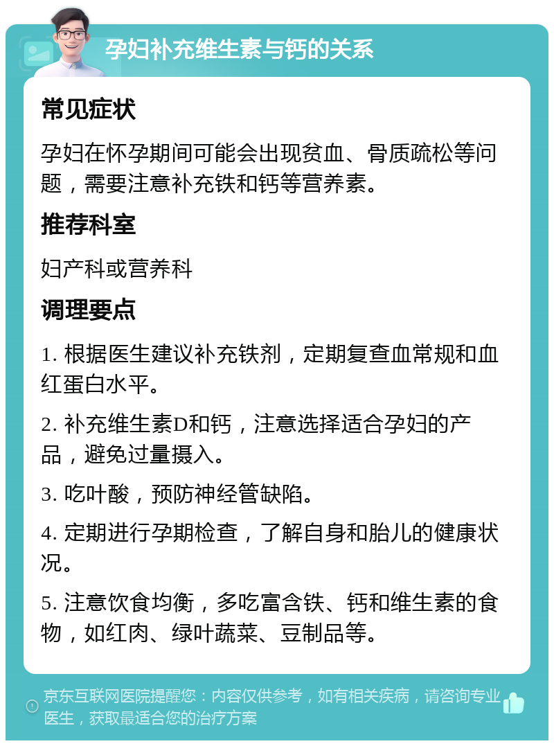 孕妇补充维生素与钙的关系 常见症状 孕妇在怀孕期间可能会出现贫血、骨质疏松等问题，需要注意补充铁和钙等营养素。 推荐科室 妇产科或营养科 调理要点 1. 根据医生建议补充铁剂，定期复查血常规和血红蛋白水平。 2. 补充维生素D和钙，注意选择适合孕妇的产品，避免过量摄入。 3. 吃叶酸，预防神经管缺陷。 4. 定期进行孕期检查，了解自身和胎儿的健康状况。 5. 注意饮食均衡，多吃富含铁、钙和维生素的食物，如红肉、绿叶蔬菜、豆制品等。