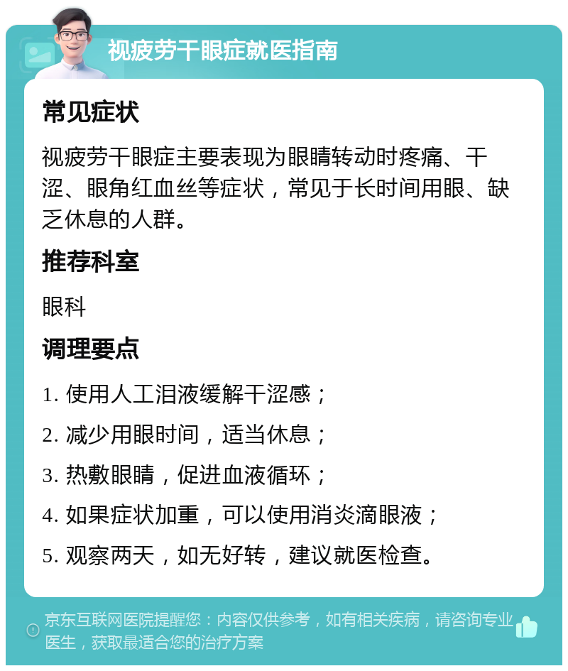 视疲劳干眼症就医指南 常见症状 视疲劳干眼症主要表现为眼睛转动时疼痛、干涩、眼角红血丝等症状，常见于长时间用眼、缺乏休息的人群。 推荐科室 眼科 调理要点 1. 使用人工泪液缓解干涩感； 2. 减少用眼时间，适当休息； 3. 热敷眼睛，促进血液循环； 4. 如果症状加重，可以使用消炎滴眼液； 5. 观察两天，如无好转，建议就医检查。