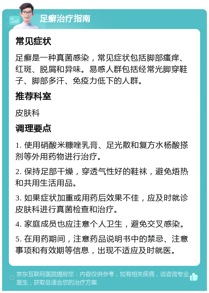 足癣治疗指南 常见症状 足癣是一种真菌感染，常见症状包括脚部瘙痒、红斑、脱屑和异味。易感人群包括经常光脚穿鞋子、脚部多汗、免疫力低下的人群。 推荐科室 皮肤科 调理要点 1. 使用硝酸米糠唑乳膏、足光散和复方水杨酸搽剂等外用药物进行治疗。 2. 保持足部干燥，穿透气性好的鞋袜，避免焐热和共用生活用品。 3. 如果症状加重或用药后效果不佳，应及时就诊皮肤科进行真菌检查和治疗。 4. 家庭成员也应注意个人卫生，避免交叉感染。 5. 在用药期间，注意药品说明书中的禁忌、注意事项和有效期等信息，出现不适应及时就医。