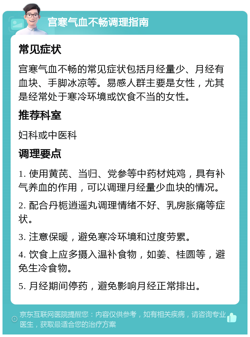 宫寒气血不畅调理指南 常见症状 宫寒气血不畅的常见症状包括月经量少、月经有血块、手脚冰凉等。易感人群主要是女性，尤其是经常处于寒冷环境或饮食不当的女性。 推荐科室 妇科或中医科 调理要点 1. 使用黄芪、当归、党参等中药材炖鸡，具有补气养血的作用，可以调理月经量少血块的情况。 2. 配合丹栀逍遥丸调理情绪不好、乳房胀痛等症状。 3. 注意保暖，避免寒冷环境和过度劳累。 4. 饮食上应多摄入温补食物，如姜、桂圆等，避免生冷食物。 5. 月经期间停药，避免影响月经正常排出。