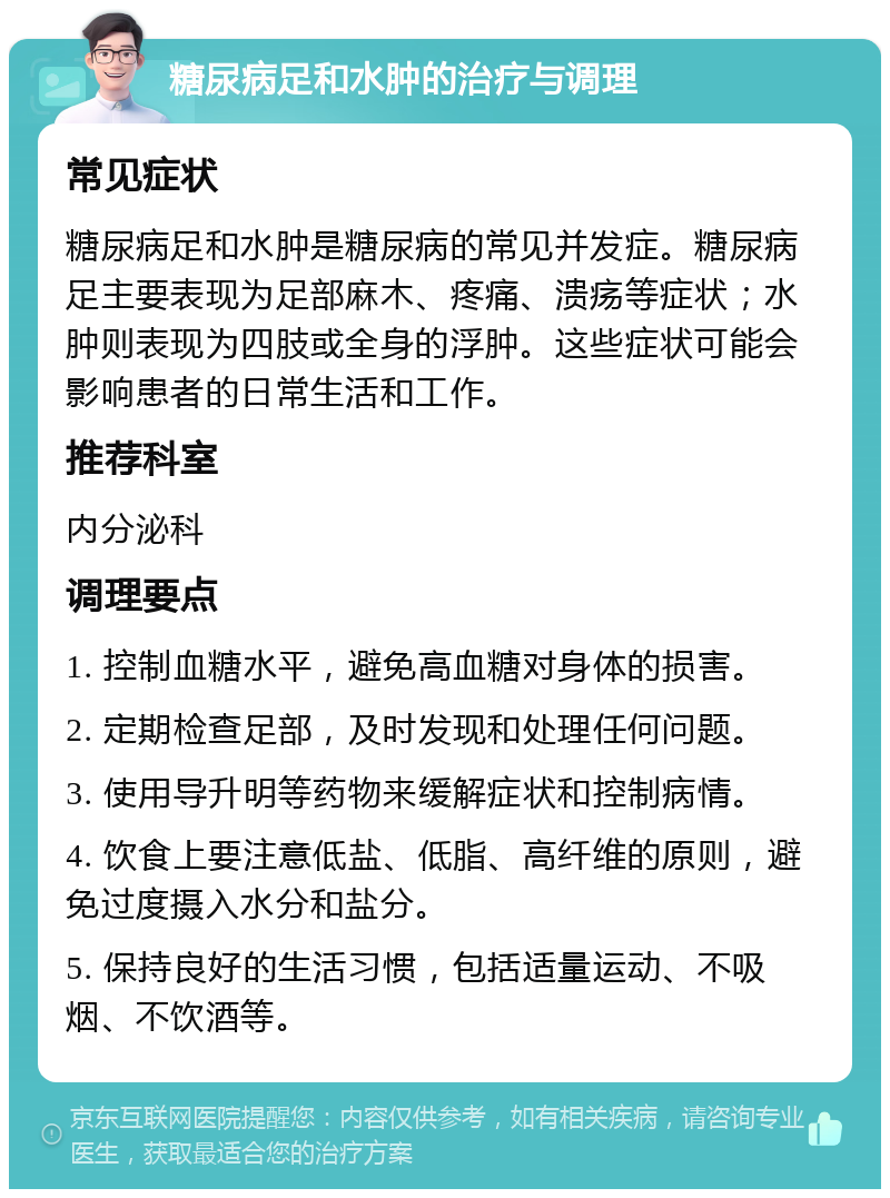 糖尿病足和水肿的治疗与调理 常见症状 糖尿病足和水肿是糖尿病的常见并发症。糖尿病足主要表现为足部麻木、疼痛、溃疡等症状；水肿则表现为四肢或全身的浮肿。这些症状可能会影响患者的日常生活和工作。 推荐科室 内分泌科 调理要点 1. 控制血糖水平，避免高血糖对身体的损害。 2. 定期检查足部，及时发现和处理任何问题。 3. 使用导升明等药物来缓解症状和控制病情。 4. 饮食上要注意低盐、低脂、高纤维的原则，避免过度摄入水分和盐分。 5. 保持良好的生活习惯，包括适量运动、不吸烟、不饮酒等。