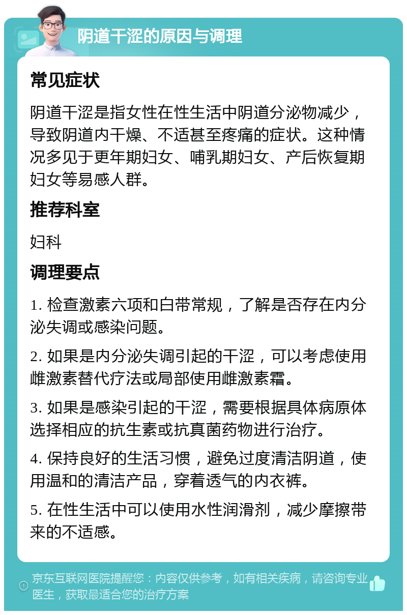 阴道干涩的原因与调理 常见症状 阴道干涩是指女性在性生活中阴道分泌物减少，导致阴道内干燥、不适甚至疼痛的症状。这种情况多见于更年期妇女、哺乳期妇女、产后恢复期妇女等易感人群。 推荐科室 妇科 调理要点 1. 检查激素六项和白带常规，了解是否存在内分泌失调或感染问题。 2. 如果是内分泌失调引起的干涩，可以考虑使用雌激素替代疗法或局部使用雌激素霜。 3. 如果是感染引起的干涩，需要根据具体病原体选择相应的抗生素或抗真菌药物进行治疗。 4. 保持良好的生活习惯，避免过度清洁阴道，使用温和的清洁产品，穿着透气的内衣裤。 5. 在性生活中可以使用水性润滑剂，减少摩擦带来的不适感。