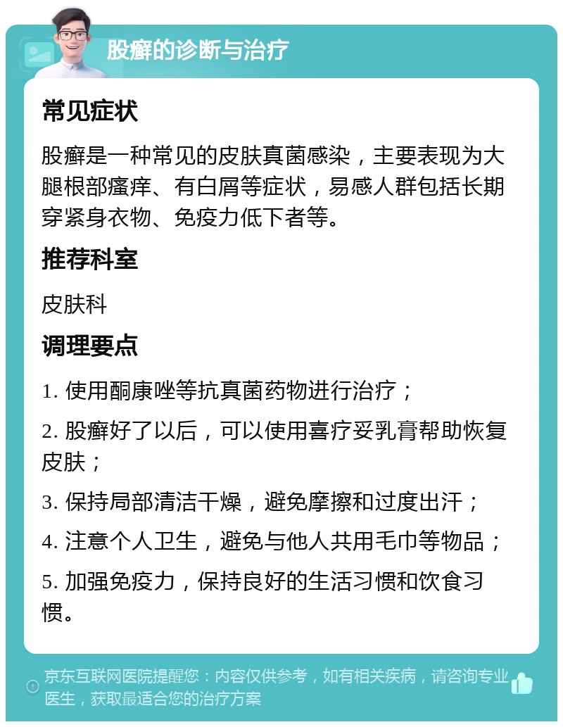 股癣的诊断与治疗 常见症状 股癣是一种常见的皮肤真菌感染，主要表现为大腿根部瘙痒、有白屑等症状，易感人群包括长期穿紧身衣物、免疫力低下者等。 推荐科室 皮肤科 调理要点 1. 使用酮康唑等抗真菌药物进行治疗； 2. 股癣好了以后，可以使用喜疗妥乳膏帮助恢复皮肤； 3. 保持局部清洁干燥，避免摩擦和过度出汗； 4. 注意个人卫生，避免与他人共用毛巾等物品； 5. 加强免疫力，保持良好的生活习惯和饮食习惯。