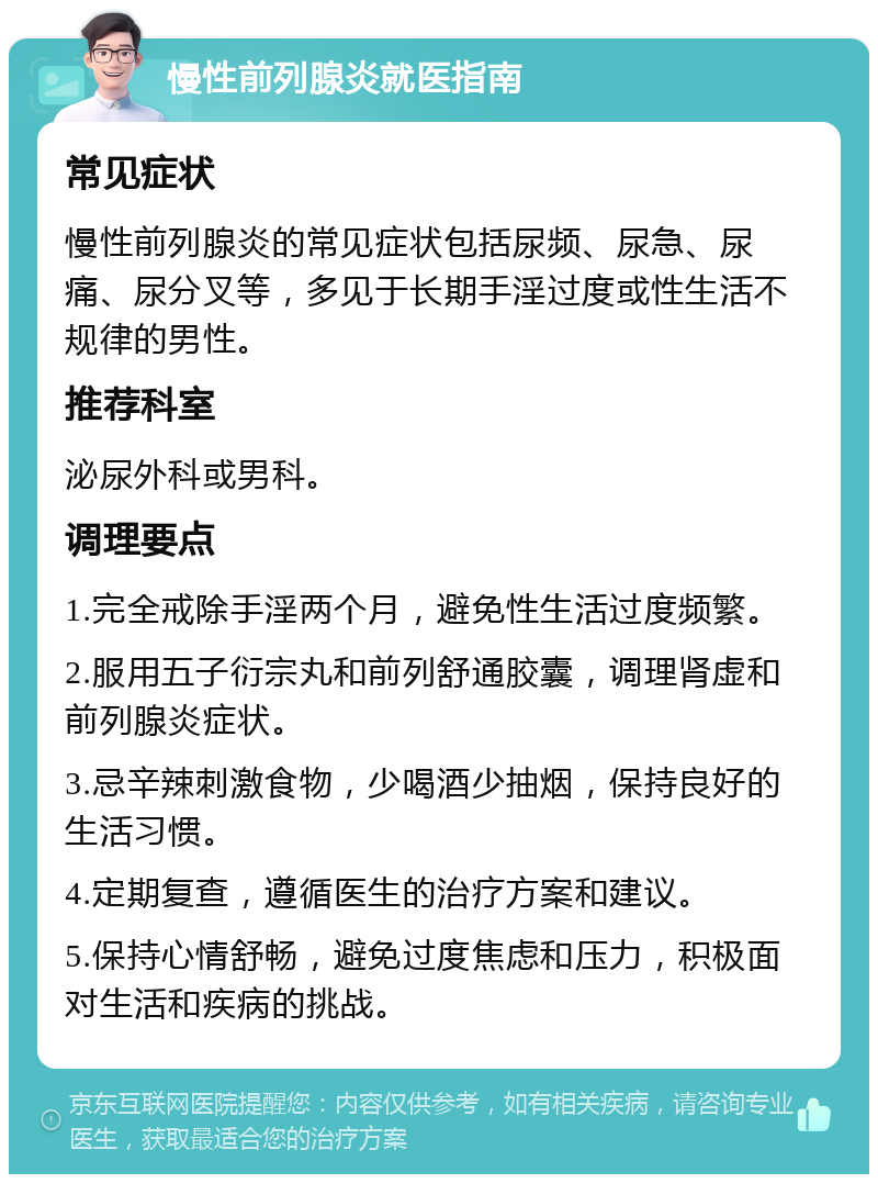 慢性前列腺炎就医指南 常见症状 慢性前列腺炎的常见症状包括尿频、尿急、尿痛、尿分叉等，多见于长期手淫过度或性生活不规律的男性。 推荐科室 泌尿外科或男科。 调理要点 1.完全戒除手淫两个月，避免性生活过度频繁。 2.服用五子衍宗丸和前列舒通胶囊，调理肾虚和前列腺炎症状。 3.忌辛辣刺激食物，少喝酒少抽烟，保持良好的生活习惯。 4.定期复查，遵循医生的治疗方案和建议。 5.保持心情舒畅，避免过度焦虑和压力，积极面对生活和疾病的挑战。