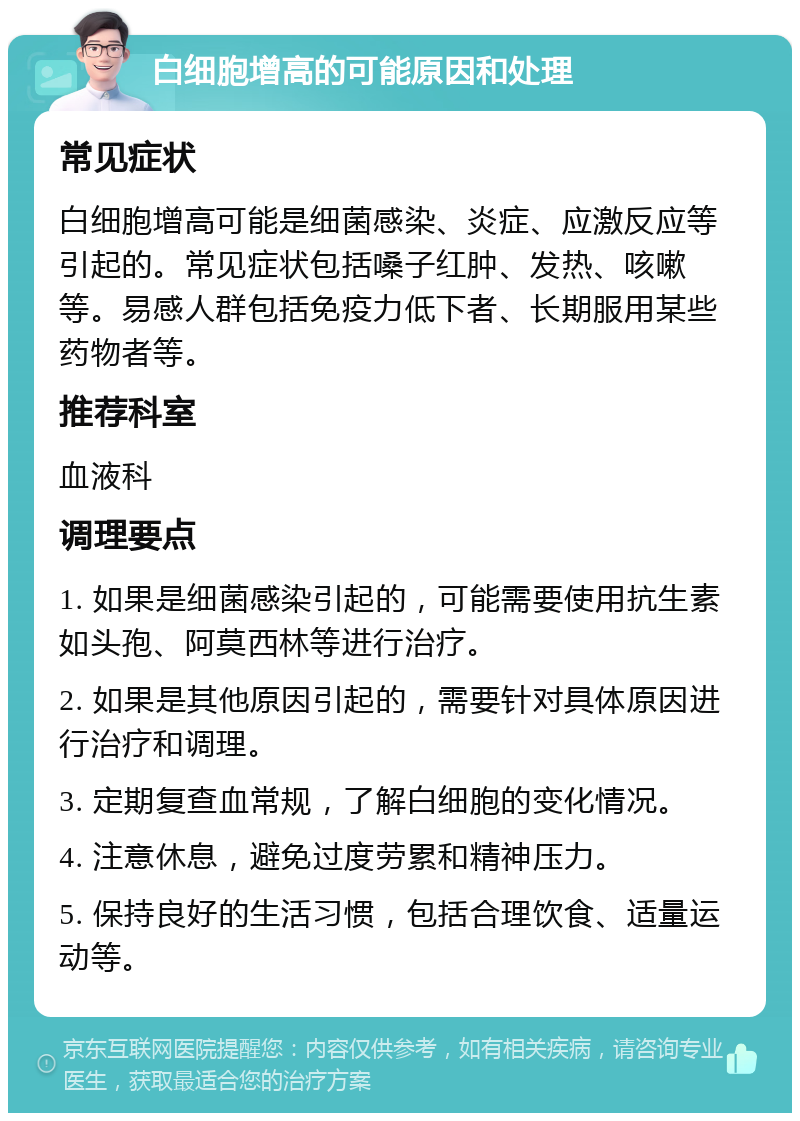 白细胞增高的可能原因和处理 常见症状 白细胞增高可能是细菌感染、炎症、应激反应等引起的。常见症状包括嗓子红肿、发热、咳嗽等。易感人群包括免疫力低下者、长期服用某些药物者等。 推荐科室 血液科 调理要点 1. 如果是细菌感染引起的，可能需要使用抗生素如头孢、阿莫西林等进行治疗。 2. 如果是其他原因引起的，需要针对具体原因进行治疗和调理。 3. 定期复查血常规，了解白细胞的变化情况。 4. 注意休息，避免过度劳累和精神压力。 5. 保持良好的生活习惯，包括合理饮食、适量运动等。