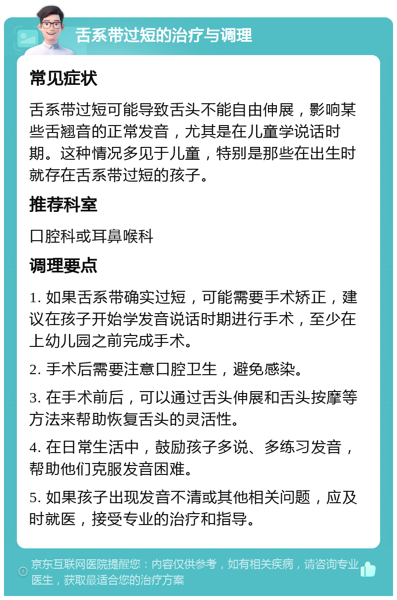 舌系带过短的治疗与调理 常见症状 舌系带过短可能导致舌头不能自由伸展，影响某些舌翘音的正常发音，尤其是在儿童学说话时期。这种情况多见于儿童，特别是那些在出生时就存在舌系带过短的孩子。 推荐科室 口腔科或耳鼻喉科 调理要点 1. 如果舌系带确实过短，可能需要手术矫正，建议在孩子开始学发音说话时期进行手术，至少在上幼儿园之前完成手术。 2. 手术后需要注意口腔卫生，避免感染。 3. 在手术前后，可以通过舌头伸展和舌头按摩等方法来帮助恢复舌头的灵活性。 4. 在日常生活中，鼓励孩子多说、多练习发音，帮助他们克服发音困难。 5. 如果孩子出现发音不清或其他相关问题，应及时就医，接受专业的治疗和指导。