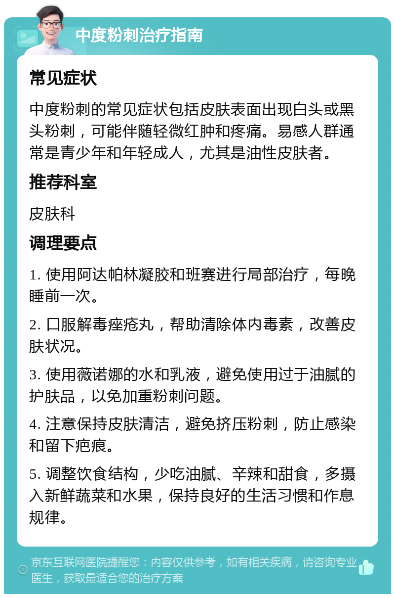 中度粉刺治疗指南 常见症状 中度粉刺的常见症状包括皮肤表面出现白头或黑头粉刺，可能伴随轻微红肿和疼痛。易感人群通常是青少年和年轻成人，尤其是油性皮肤者。 推荐科室 皮肤科 调理要点 1. 使用阿达帕林凝胶和班赛进行局部治疗，每晚睡前一次。 2. 口服解毒痤疮丸，帮助清除体内毒素，改善皮肤状况。 3. 使用薇诺娜的水和乳液，避免使用过于油腻的护肤品，以免加重粉刺问题。 4. 注意保持皮肤清洁，避免挤压粉刺，防止感染和留下疤痕。 5. 调整饮食结构，少吃油腻、辛辣和甜食，多摄入新鲜蔬菜和水果，保持良好的生活习惯和作息规律。