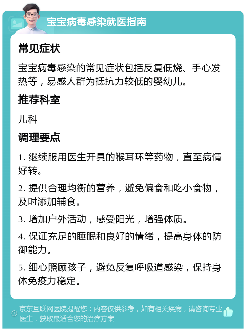 宝宝病毒感染就医指南 常见症状 宝宝病毒感染的常见症状包括反复低烧、手心发热等，易感人群为抵抗力较低的婴幼儿。 推荐科室 儿科 调理要点 1. 继续服用医生开具的猴耳环等药物，直至病情好转。 2. 提供合理均衡的营养，避免偏食和吃小食物，及时添加辅食。 3. 增加户外活动，感受阳光，增强体质。 4. 保证充足的睡眠和良好的情绪，提高身体的防御能力。 5. 细心照顾孩子，避免反复呼吸道感染，保持身体免疫力稳定。