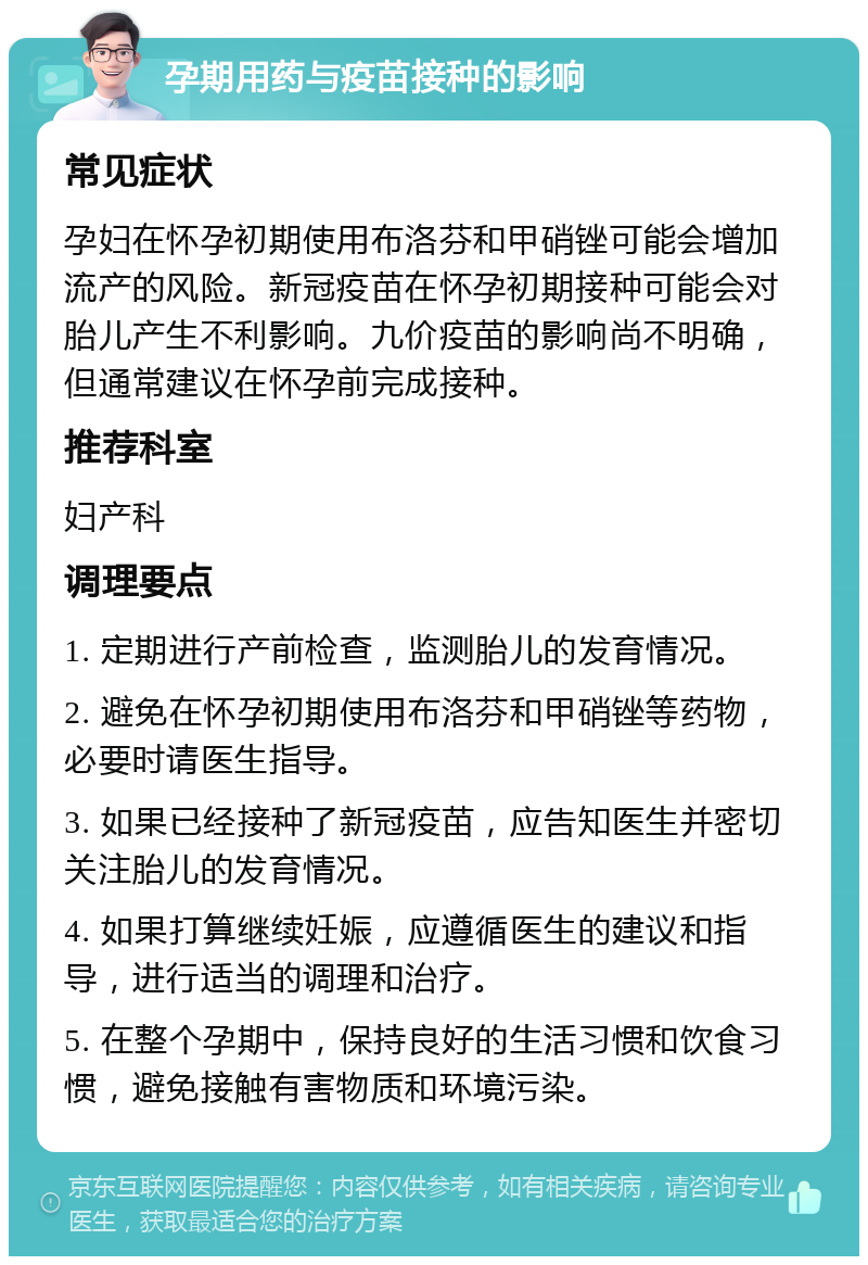 孕期用药与疫苗接种的影响 常见症状 孕妇在怀孕初期使用布洛芬和甲硝锉可能会增加流产的风险。新冠疫苗在怀孕初期接种可能会对胎儿产生不利影响。九价疫苗的影响尚不明确，但通常建议在怀孕前完成接种。 推荐科室 妇产科 调理要点 1. 定期进行产前检查，监测胎儿的发育情况。 2. 避免在怀孕初期使用布洛芬和甲硝锉等药物，必要时请医生指导。 3. 如果已经接种了新冠疫苗，应告知医生并密切关注胎儿的发育情况。 4. 如果打算继续妊娠，应遵循医生的建议和指导，进行适当的调理和治疗。 5. 在整个孕期中，保持良好的生活习惯和饮食习惯，避免接触有害物质和环境污染。