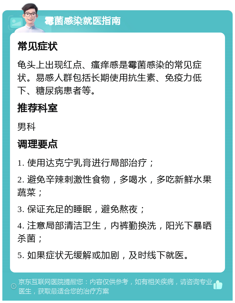 霉菌感染就医指南 常见症状 龟头上出现红点、瘙痒感是霉菌感染的常见症状。易感人群包括长期使用抗生素、免疫力低下、糖尿病患者等。 推荐科室 男科 调理要点 1. 使用达克宁乳膏进行局部治疗； 2. 避免辛辣刺激性食物，多喝水，多吃新鲜水果蔬菜； 3. 保证充足的睡眠，避免熬夜； 4. 注意局部清洁卫生，内裤勤换洗，阳光下暴晒杀菌； 5. 如果症状无缓解或加剧，及时线下就医。