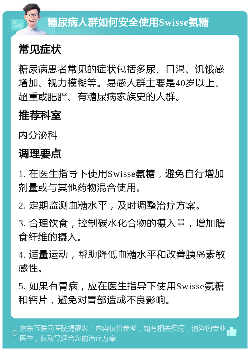 糖尿病人群如何安全使用Swisse氨糖 常见症状 糖尿病患者常见的症状包括多尿、口渴、饥饿感增加、视力模糊等。易感人群主要是40岁以上、超重或肥胖、有糖尿病家族史的人群。 推荐科室 内分泌科 调理要点 1. 在医生指导下使用Swisse氨糖，避免自行增加剂量或与其他药物混合使用。 2. 定期监测血糖水平，及时调整治疗方案。 3. 合理饮食，控制碳水化合物的摄入量，增加膳食纤维的摄入。 4. 适量运动，帮助降低血糖水平和改善胰岛素敏感性。 5. 如果有胃病，应在医生指导下使用Swisse氨糖和钙片，避免对胃部造成不良影响。