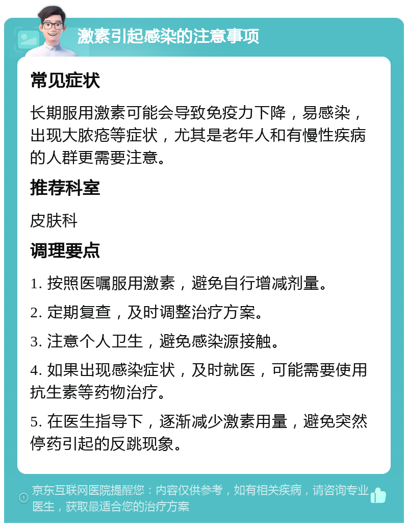 激素引起感染的注意事项 常见症状 长期服用激素可能会导致免疫力下降，易感染，出现大脓疮等症状，尤其是老年人和有慢性疾病的人群更需要注意。 推荐科室 皮肤科 调理要点 1. 按照医嘱服用激素，避免自行增减剂量。 2. 定期复查，及时调整治疗方案。 3. 注意个人卫生，避免感染源接触。 4. 如果出现感染症状，及时就医，可能需要使用抗生素等药物治疗。 5. 在医生指导下，逐渐减少激素用量，避免突然停药引起的反跳现象。