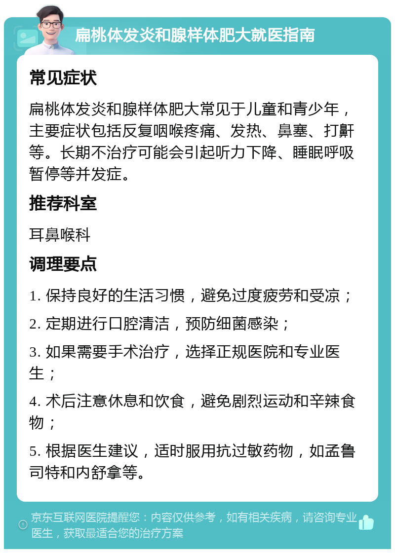 扁桃体发炎和腺样体肥大就医指南 常见症状 扁桃体发炎和腺样体肥大常见于儿童和青少年，主要症状包括反复咽喉疼痛、发热、鼻塞、打鼾等。长期不治疗可能会引起听力下降、睡眠呼吸暂停等并发症。 推荐科室 耳鼻喉科 调理要点 1. 保持良好的生活习惯，避免过度疲劳和受凉； 2. 定期进行口腔清洁，预防细菌感染； 3. 如果需要手术治疗，选择正规医院和专业医生； 4. 术后注意休息和饮食，避免剧烈运动和辛辣食物； 5. 根据医生建议，适时服用抗过敏药物，如孟鲁司特和内舒拿等。