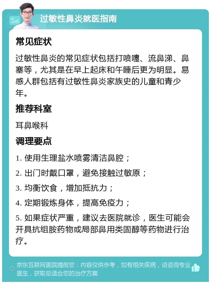 过敏性鼻炎就医指南 常见症状 过敏性鼻炎的常见症状包括打喷嚏、流鼻涕、鼻塞等，尤其是在早上起床和午睡后更为明显。易感人群包括有过敏性鼻炎家族史的儿童和青少年。 推荐科室 耳鼻喉科 调理要点 1. 使用生理盐水喷雾清洁鼻腔； 2. 出门时戴口罩，避免接触过敏原； 3. 均衡饮食，增加抵抗力； 4. 定期锻炼身体，提高免疫力； 5. 如果症状严重，建议去医院就诊，医生可能会开具抗组胺药物或局部鼻用类固醇等药物进行治疗。