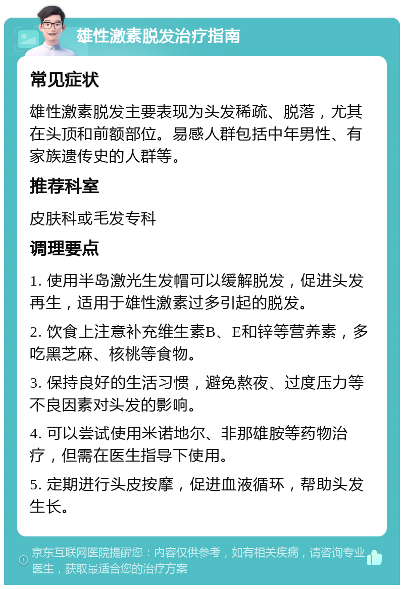 雄性激素脱发治疗指南 常见症状 雄性激素脱发主要表现为头发稀疏、脱落，尤其在头顶和前额部位。易感人群包括中年男性、有家族遗传史的人群等。 推荐科室 皮肤科或毛发专科 调理要点 1. 使用半岛激光生发帽可以缓解脱发，促进头发再生，适用于雄性激素过多引起的脱发。 2. 饮食上注意补充维生素B、E和锌等营养素，多吃黑芝麻、核桃等食物。 3. 保持良好的生活习惯，避免熬夜、过度压力等不良因素对头发的影响。 4. 可以尝试使用米诺地尔、非那雄胺等药物治疗，但需在医生指导下使用。 5. 定期进行头皮按摩，促进血液循环，帮助头发生长。