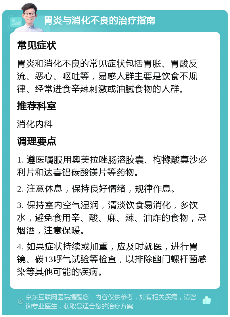 胃炎与消化不良的治疗指南 常见症状 胃炎和消化不良的常见症状包括胃胀、胃酸反流、恶心、呕吐等，易感人群主要是饮食不规律、经常进食辛辣刺激或油腻食物的人群。 推荐科室 消化内科 调理要点 1. 遵医嘱服用奥美拉唑肠溶胶囊、枸橼酸莫沙必利片和达喜铝碳酸镁片等药物。 2. 注意休息，保持良好情绪，规律作息。 3. 保持室内空气湿润，清淡饮食易消化，多饮水，避免食用辛、酸、麻、辣、油炸的食物，忌烟酒，注意保暖。 4. 如果症状持续或加重，应及时就医，进行胃镜、碳13呼气试验等检查，以排除幽门螺杆菌感染等其他可能的疾病。