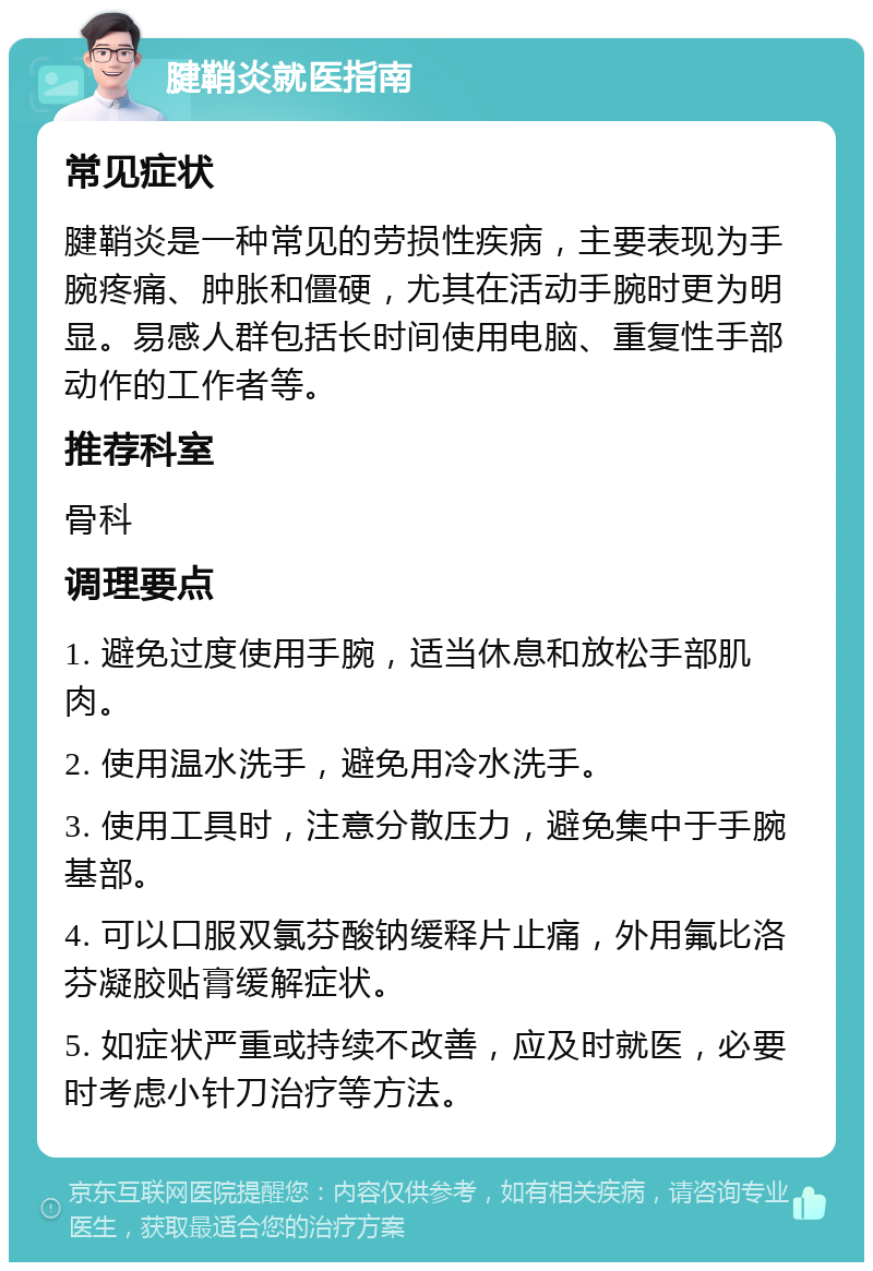 腱鞘炎就医指南 常见症状 腱鞘炎是一种常见的劳损性疾病，主要表现为手腕疼痛、肿胀和僵硬，尤其在活动手腕时更为明显。易感人群包括长时间使用电脑、重复性手部动作的工作者等。 推荐科室 骨科 调理要点 1. 避免过度使用手腕，适当休息和放松手部肌肉。 2. 使用温水洗手，避免用冷水洗手。 3. 使用工具时，注意分散压力，避免集中于手腕基部。 4. 可以口服双氯芬酸钠缓释片止痛，外用氟比洛芬凝胶贴膏缓解症状。 5. 如症状严重或持续不改善，应及时就医，必要时考虑小针刀治疗等方法。