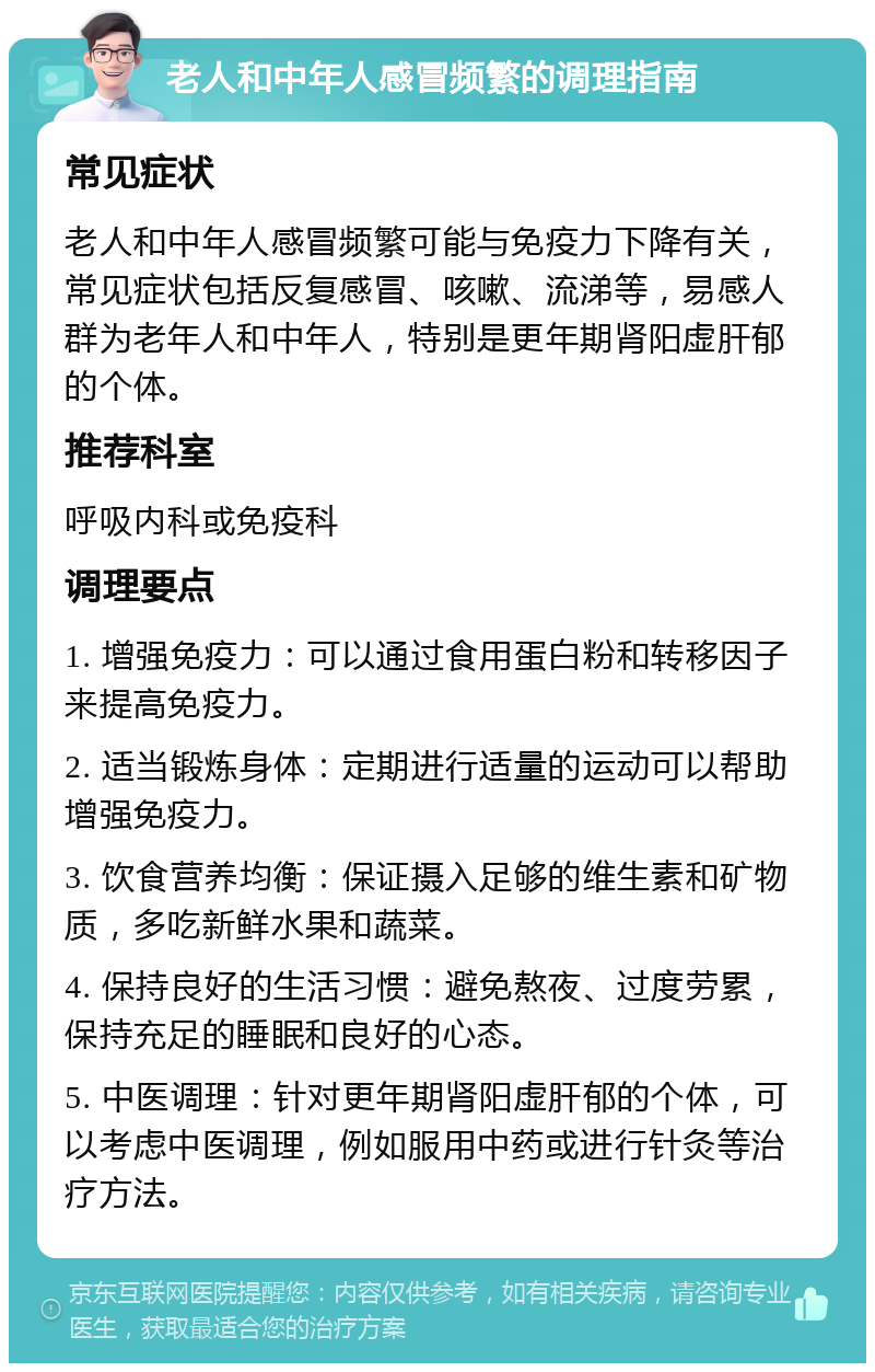 老人和中年人感冒频繁的调理指南 常见症状 老人和中年人感冒频繁可能与免疫力下降有关，常见症状包括反复感冒、咳嗽、流涕等，易感人群为老年人和中年人，特别是更年期肾阳虚肝郁的个体。 推荐科室 呼吸内科或免疫科 调理要点 1. 增强免疫力：可以通过食用蛋白粉和转移因子来提高免疫力。 2. 适当锻炼身体：定期进行适量的运动可以帮助增强免疫力。 3. 饮食营养均衡：保证摄入足够的维生素和矿物质，多吃新鲜水果和蔬菜。 4. 保持良好的生活习惯：避免熬夜、过度劳累，保持充足的睡眠和良好的心态。 5. 中医调理：针对更年期肾阳虚肝郁的个体，可以考虑中医调理，例如服用中药或进行针灸等治疗方法。