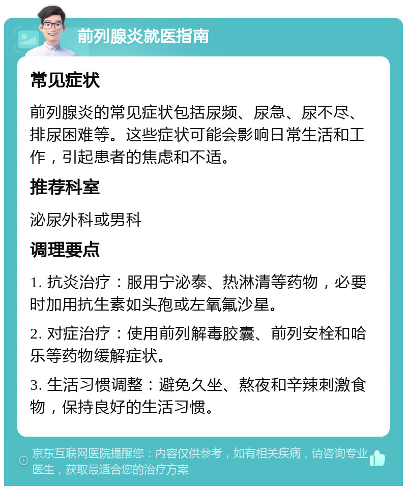 前列腺炎就医指南 常见症状 前列腺炎的常见症状包括尿频、尿急、尿不尽、排尿困难等。这些症状可能会影响日常生活和工作，引起患者的焦虑和不适。 推荐科室 泌尿外科或男科 调理要点 1. 抗炎治疗：服用宁泌泰、热淋清等药物，必要时加用抗生素如头孢或左氧氟沙星。 2. 对症治疗：使用前列解毒胶囊、前列安栓和哈乐等药物缓解症状。 3. 生活习惯调整：避免久坐、熬夜和辛辣刺激食物，保持良好的生活习惯。