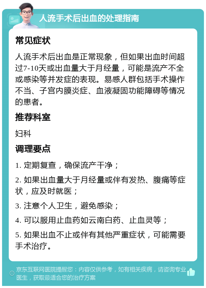 人流手术后出血的处理指南 常见症状 人流手术后出血是正常现象，但如果出血时间超过7-10天或出血量大于月经量，可能是流产不全或感染等并发症的表现。易感人群包括手术操作不当、子宫内膜炎症、血液凝固功能障碍等情况的患者。 推荐科室 妇科 调理要点 1. 定期复查，确保流产干净； 2. 如果出血量大于月经量或伴有发热、腹痛等症状，应及时就医； 3. 注意个人卫生，避免感染； 4. 可以服用止血药如云南白药、止血灵等； 5. 如果出血不止或伴有其他严重症状，可能需要手术治疗。