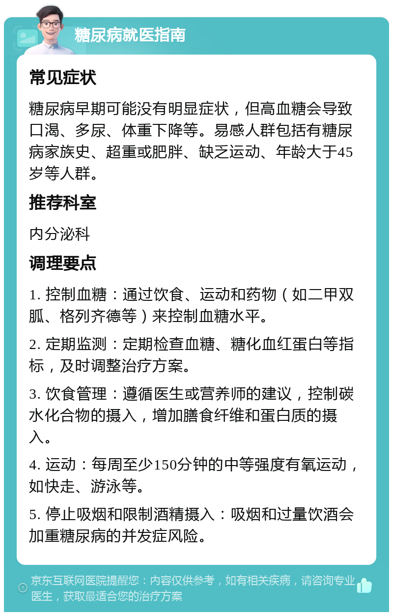 糖尿病就医指南 常见症状 糖尿病早期可能没有明显症状，但高血糖会导致口渴、多尿、体重下降等。易感人群包括有糖尿病家族史、超重或肥胖、缺乏运动、年龄大于45岁等人群。 推荐科室 内分泌科 调理要点 1. 控制血糖：通过饮食、运动和药物（如二甲双胍、格列齐德等）来控制血糖水平。 2. 定期监测：定期检查血糖、糖化血红蛋白等指标，及时调整治疗方案。 3. 饮食管理：遵循医生或营养师的建议，控制碳水化合物的摄入，增加膳食纤维和蛋白质的摄入。 4. 运动：每周至少150分钟的中等强度有氧运动，如快走、游泳等。 5. 停止吸烟和限制酒精摄入：吸烟和过量饮酒会加重糖尿病的并发症风险。