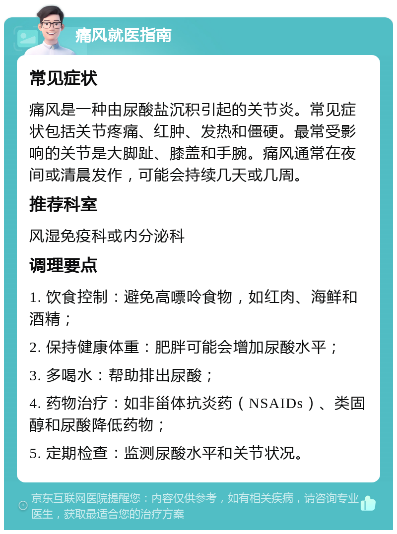 痛风就医指南 常见症状 痛风是一种由尿酸盐沉积引起的关节炎。常见症状包括关节疼痛、红肿、发热和僵硬。最常受影响的关节是大脚趾、膝盖和手腕。痛风通常在夜间或清晨发作，可能会持续几天或几周。 推荐科室 风湿免疫科或内分泌科 调理要点 1. 饮食控制：避免高嘌呤食物，如红肉、海鲜和酒精； 2. 保持健康体重：肥胖可能会增加尿酸水平； 3. 多喝水：帮助排出尿酸； 4. 药物治疗：如非甾体抗炎药（NSAIDs）、类固醇和尿酸降低药物； 5. 定期检查：监测尿酸水平和关节状况。