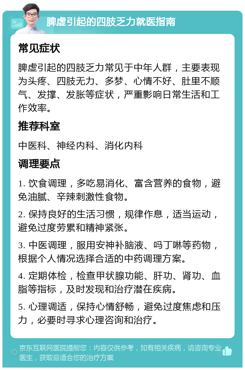 脾虚引起的四肢乏力就医指南 常见症状 脾虚引起的四肢乏力常见于中年人群，主要表现为头疼、四肢无力、多梦、心情不好、肚里不顺气、发撑、发胀等症状，严重影响日常生活和工作效率。 推荐科室 中医科、神经内科、消化内科 调理要点 1. 饮食调理，多吃易消化、富含营养的食物，避免油腻、辛辣刺激性食物。 2. 保持良好的生活习惯，规律作息，适当运动，避免过度劳累和精神紧张。 3. 中医调理，服用安神补脑液、吗丁啉等药物，根据个人情况选择合适的中药调理方案。 4. 定期体检，检查甲状腺功能、肝功、肾功、血脂等指标，及时发现和治疗潜在疾病。 5. 心理调适，保持心情舒畅，避免过度焦虑和压力，必要时寻求心理咨询和治疗。