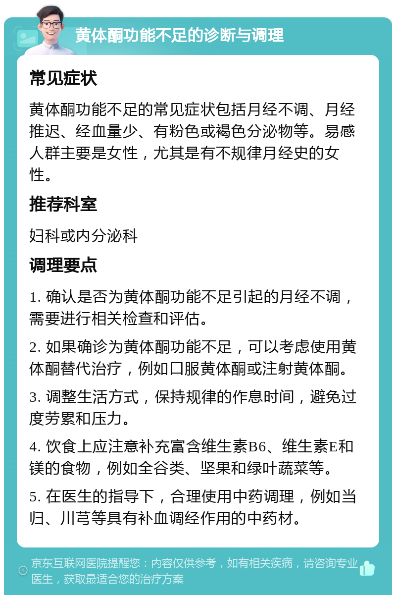 黄体酮功能不足的诊断与调理 常见症状 黄体酮功能不足的常见症状包括月经不调、月经推迟、经血量少、有粉色或褐色分泌物等。易感人群主要是女性，尤其是有不规律月经史的女性。 推荐科室 妇科或内分泌科 调理要点 1. 确认是否为黄体酮功能不足引起的月经不调，需要进行相关检查和评估。 2. 如果确诊为黄体酮功能不足，可以考虑使用黄体酮替代治疗，例如口服黄体酮或注射黄体酮。 3. 调整生活方式，保持规律的作息时间，避免过度劳累和压力。 4. 饮食上应注意补充富含维生素B6、维生素E和镁的食物，例如全谷类、坚果和绿叶蔬菜等。 5. 在医生的指导下，合理使用中药调理，例如当归、川芎等具有补血调经作用的中药材。