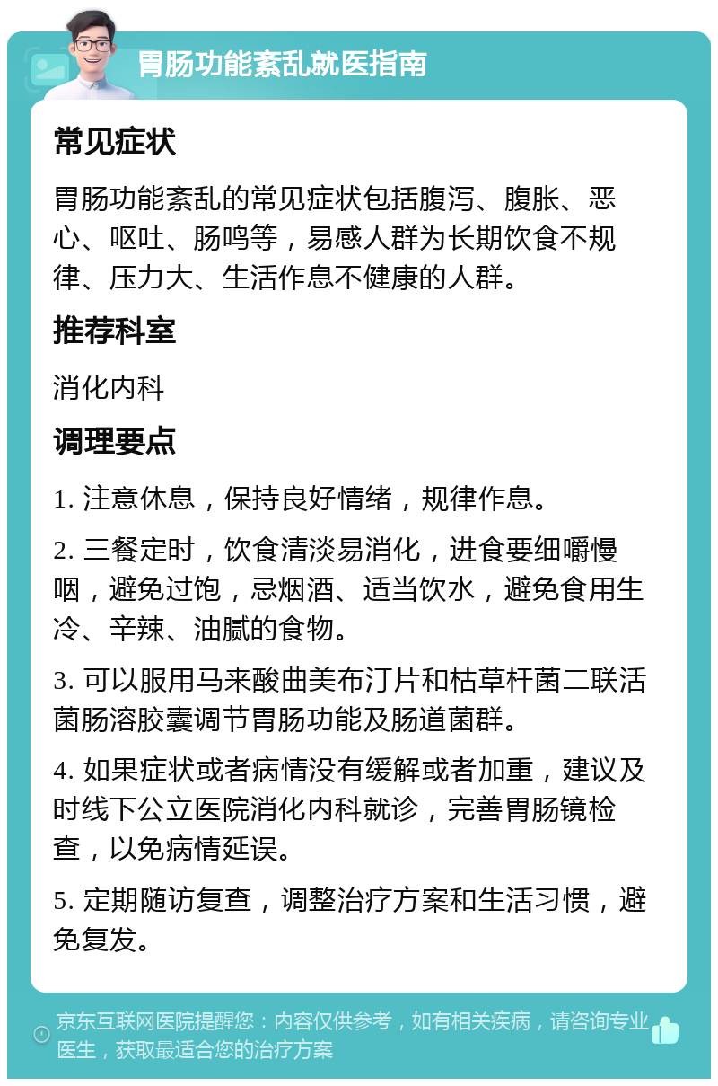 胃肠功能紊乱就医指南 常见症状 胃肠功能紊乱的常见症状包括腹泻、腹胀、恶心、呕吐、肠鸣等，易感人群为长期饮食不规律、压力大、生活作息不健康的人群。 推荐科室 消化内科 调理要点 1. 注意休息，保持良好情绪，规律作息。 2. 三餐定时，饮食清淡易消化，进食要细嚼慢咽，避免过饱，忌烟酒、适当饮水，避免食用生冷、辛辣、油腻的食物。 3. 可以服用马来酸曲美布汀片和枯草杆菌二联活菌肠溶胶囊调节胃肠功能及肠道菌群。 4. 如果症状或者病情没有缓解或者加重，建议及时线下公立医院消化内科就诊，完善胃肠镜检查，以免病情延误。 5. 定期随访复查，调整治疗方案和生活习惯，避免复发。