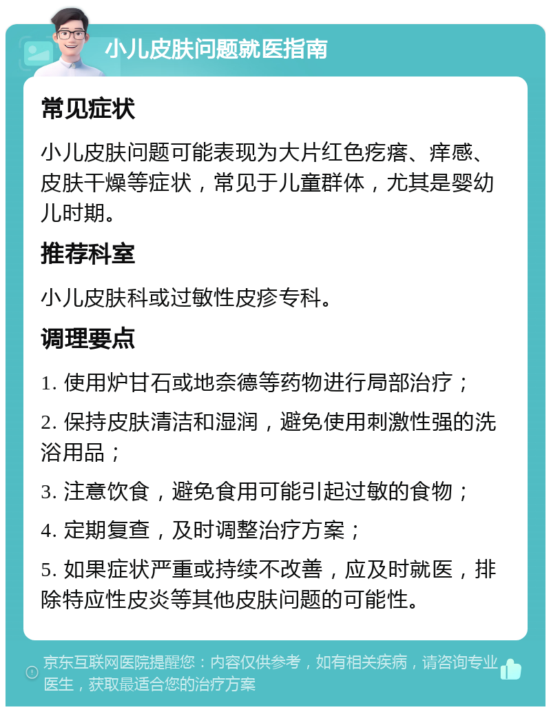 小儿皮肤问题就医指南 常见症状 小儿皮肤问题可能表现为大片红色疙瘩、痒感、皮肤干燥等症状，常见于儿童群体，尤其是婴幼儿时期。 推荐科室 小儿皮肤科或过敏性皮疹专科。 调理要点 1. 使用炉甘石或地奈德等药物进行局部治疗； 2. 保持皮肤清洁和湿润，避免使用刺激性强的洗浴用品； 3. 注意饮食，避免食用可能引起过敏的食物； 4. 定期复查，及时调整治疗方案； 5. 如果症状严重或持续不改善，应及时就医，排除特应性皮炎等其他皮肤问题的可能性。