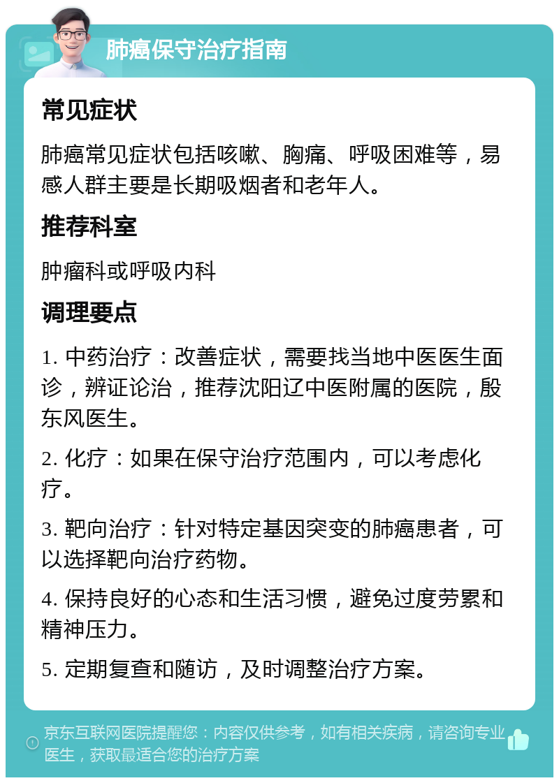 肺癌保守治疗指南 常见症状 肺癌常见症状包括咳嗽、胸痛、呼吸困难等，易感人群主要是长期吸烟者和老年人。 推荐科室 肿瘤科或呼吸内科 调理要点 1. 中药治疗：改善症状，需要找当地中医医生面诊，辨证论治，推荐沈阳辽中医附属的医院，殷东风医生。 2. 化疗：如果在保守治疗范围内，可以考虑化疗。 3. 靶向治疗：针对特定基因突变的肺癌患者，可以选择靶向治疗药物。 4. 保持良好的心态和生活习惯，避免过度劳累和精神压力。 5. 定期复查和随访，及时调整治疗方案。