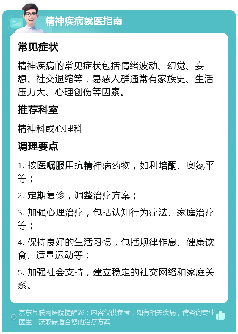 精神疾病就医指南 常见症状 精神疾病的常见症状包括情绪波动、幻觉、妄想、社交退缩等，易感人群通常有家族史、生活压力大、心理创伤等因素。 推荐科室 精神科或心理科 调理要点 1. 按医嘱服用抗精神病药物，如利培酮、奥氮平等； 2. 定期复诊，调整治疗方案； 3. 加强心理治疗，包括认知行为疗法、家庭治疗等； 4. 保持良好的生活习惯，包括规律作息、健康饮食、适量运动等； 5. 加强社会支持，建立稳定的社交网络和家庭关系。