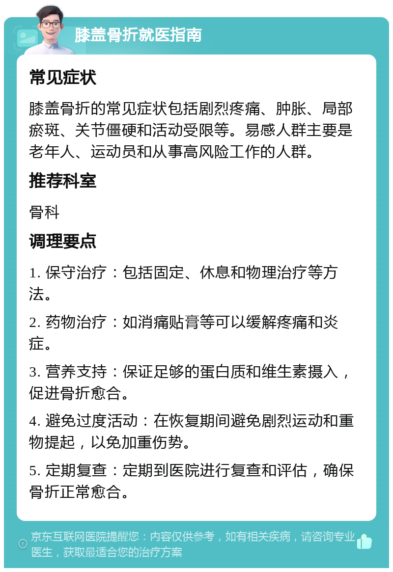 膝盖骨折就医指南 常见症状 膝盖骨折的常见症状包括剧烈疼痛、肿胀、局部瘀斑、关节僵硬和活动受限等。易感人群主要是老年人、运动员和从事高风险工作的人群。 推荐科室 骨科 调理要点 1. 保守治疗：包括固定、休息和物理治疗等方法。 2. 药物治疗：如消痛贴膏等可以缓解疼痛和炎症。 3. 营养支持：保证足够的蛋白质和维生素摄入，促进骨折愈合。 4. 避免过度活动：在恢复期间避免剧烈运动和重物提起，以免加重伤势。 5. 定期复查：定期到医院进行复查和评估，确保骨折正常愈合。