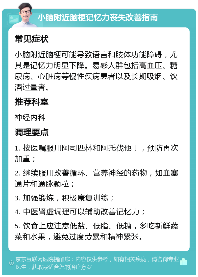 小脑附近脑梗记忆力丧失改善指南 常见症状 小脑附近脑梗可能导致语言和肢体功能障碍，尤其是记忆力明显下降。易感人群包括高血压、糖尿病、心脏病等慢性疾病患者以及长期吸烟、饮酒过量者。 推荐科室 神经内科 调理要点 1. 按医嘱服用阿司匹林和阿托伐他丁，预防再次加重； 2. 继续服用改善循环、营养神经的药物，如血塞通片和通脉颗粒； 3. 加强锻炼，积极康复训练； 4. 中医肾虚调理可以辅助改善记忆力； 5. 饮食上应注意低盐、低脂、低糖，多吃新鲜蔬菜和水果，避免过度劳累和精神紧张。