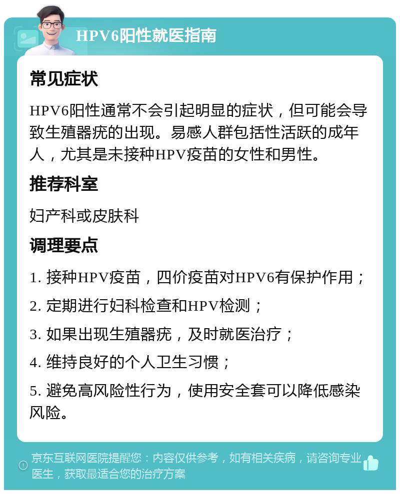 HPV6阳性就医指南 常见症状 HPV6阳性通常不会引起明显的症状，但可能会导致生殖器疣的出现。易感人群包括性活跃的成年人，尤其是未接种HPV疫苗的女性和男性。 推荐科室 妇产科或皮肤科 调理要点 1. 接种HPV疫苗，四价疫苗对HPV6有保护作用； 2. 定期进行妇科检查和HPV检测； 3. 如果出现生殖器疣，及时就医治疗； 4. 维持良好的个人卫生习惯； 5. 避免高风险性行为，使用安全套可以降低感染风险。