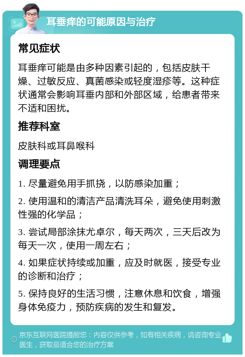 耳垂痒的可能原因与治疗 常见症状 耳垂痒可能是由多种因素引起的，包括皮肤干燥、过敏反应、真菌感染或轻度湿疹等。这种症状通常会影响耳垂内部和外部区域，给患者带来不适和困扰。 推荐科室 皮肤科或耳鼻喉科 调理要点 1. 尽量避免用手抓挠，以防感染加重； 2. 使用温和的清洁产品清洗耳朵，避免使用刺激性强的化学品； 3. 尝试局部涂抹尤卓尔，每天两次，三天后改为每天一次，使用一周左右； 4. 如果症状持续或加重，应及时就医，接受专业的诊断和治疗； 5. 保持良好的生活习惯，注意休息和饮食，增强身体免疫力，预防疾病的发生和复发。