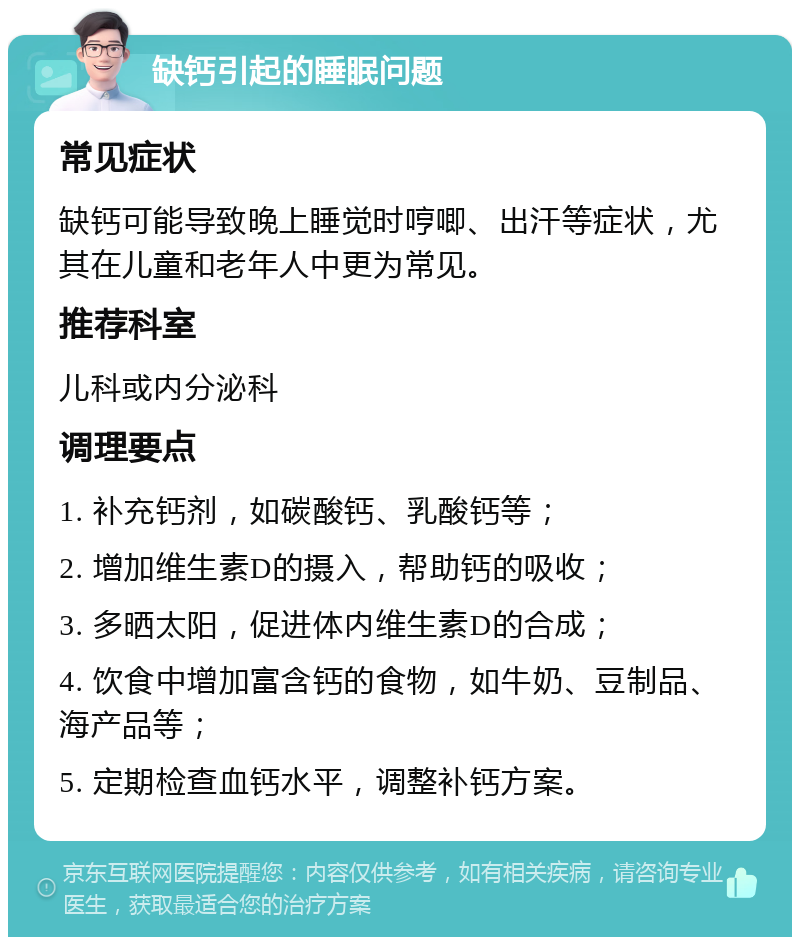 缺钙引起的睡眠问题 常见症状 缺钙可能导致晚上睡觉时哼唧、出汗等症状，尤其在儿童和老年人中更为常见。 推荐科室 儿科或内分泌科 调理要点 1. 补充钙剂，如碳酸钙、乳酸钙等； 2. 增加维生素D的摄入，帮助钙的吸收； 3. 多晒太阳，促进体内维生素D的合成； 4. 饮食中增加富含钙的食物，如牛奶、豆制品、海产品等； 5. 定期检查血钙水平，调整补钙方案。