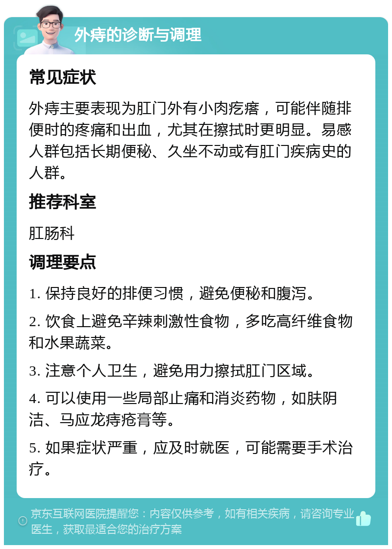 外痔的诊断与调理 常见症状 外痔主要表现为肛门外有小肉疙瘩，可能伴随排便时的疼痛和出血，尤其在擦拭时更明显。易感人群包括长期便秘、久坐不动或有肛门疾病史的人群。 推荐科室 肛肠科 调理要点 1. 保持良好的排便习惯，避免便秘和腹泻。 2. 饮食上避免辛辣刺激性食物，多吃高纤维食物和水果蔬菜。 3. 注意个人卫生，避免用力擦拭肛门区域。 4. 可以使用一些局部止痛和消炎药物，如肤阴洁、马应龙痔疮膏等。 5. 如果症状严重，应及时就医，可能需要手术治疗。