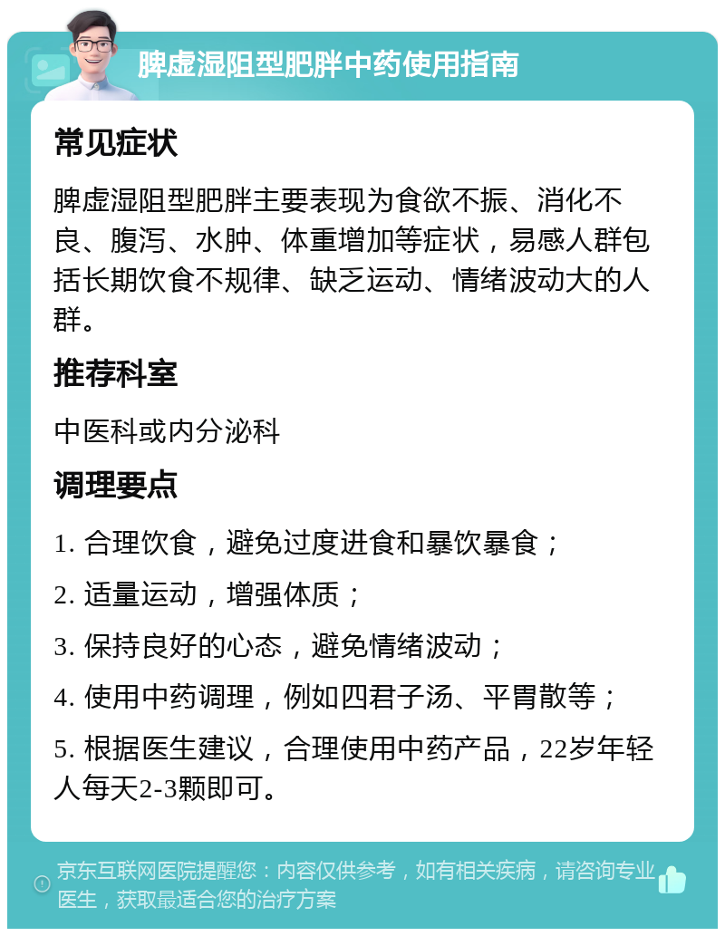 脾虚湿阻型肥胖中药使用指南 常见症状 脾虚湿阻型肥胖主要表现为食欲不振、消化不良、腹泻、水肿、体重增加等症状，易感人群包括长期饮食不规律、缺乏运动、情绪波动大的人群。 推荐科室 中医科或内分泌科 调理要点 1. 合理饮食，避免过度进食和暴饮暴食； 2. 适量运动，增强体质； 3. 保持良好的心态，避免情绪波动； 4. 使用中药调理，例如四君子汤、平胃散等； 5. 根据医生建议，合理使用中药产品，22岁年轻人每天2-3颗即可。