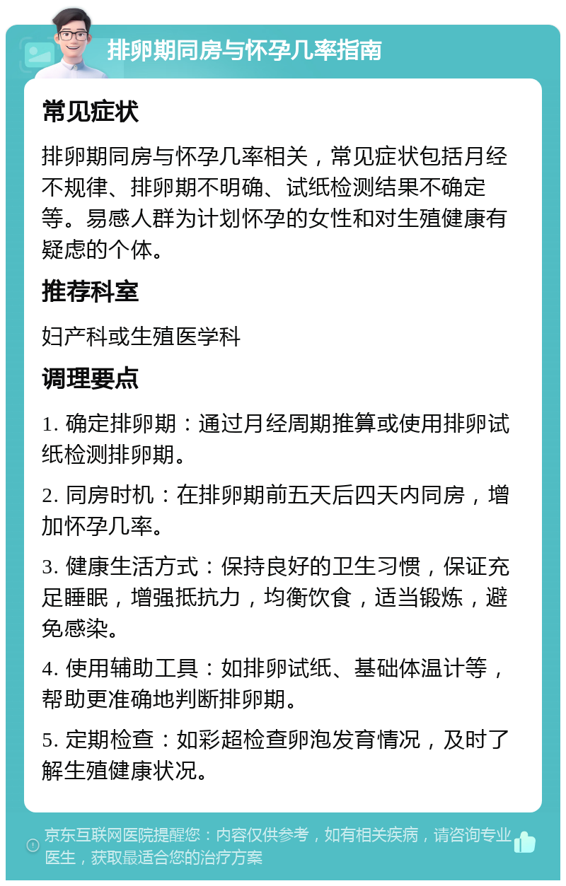 排卵期同房与怀孕几率指南 常见症状 排卵期同房与怀孕几率相关，常见症状包括月经不规律、排卵期不明确、试纸检测结果不确定等。易感人群为计划怀孕的女性和对生殖健康有疑虑的个体。 推荐科室 妇产科或生殖医学科 调理要点 1. 确定排卵期：通过月经周期推算或使用排卵试纸检测排卵期。 2. 同房时机：在排卵期前五天后四天内同房，增加怀孕几率。 3. 健康生活方式：保持良好的卫生习惯，保证充足睡眠，增强抵抗力，均衡饮食，适当锻炼，避免感染。 4. 使用辅助工具：如排卵试纸、基础体温计等，帮助更准确地判断排卵期。 5. 定期检查：如彩超检查卵泡发育情况，及时了解生殖健康状况。