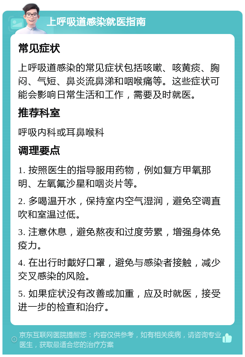 上呼吸道感染就医指南 常见症状 上呼吸道感染的常见症状包括咳嗽、咳黄痰、胸闷、气短、鼻炎流鼻涕和咽喉痛等。这些症状可能会影响日常生活和工作，需要及时就医。 推荐科室 呼吸内科或耳鼻喉科 调理要点 1. 按照医生的指导服用药物，例如复方甲氧那明、左氧氟沙星和咽炎片等。 2. 多喝温开水，保持室内空气湿润，避免空调直吹和室温过低。 3. 注意休息，避免熬夜和过度劳累，增强身体免疫力。 4. 在出行时戴好口罩，避免与感染者接触，减少交叉感染的风险。 5. 如果症状没有改善或加重，应及时就医，接受进一步的检查和治疗。