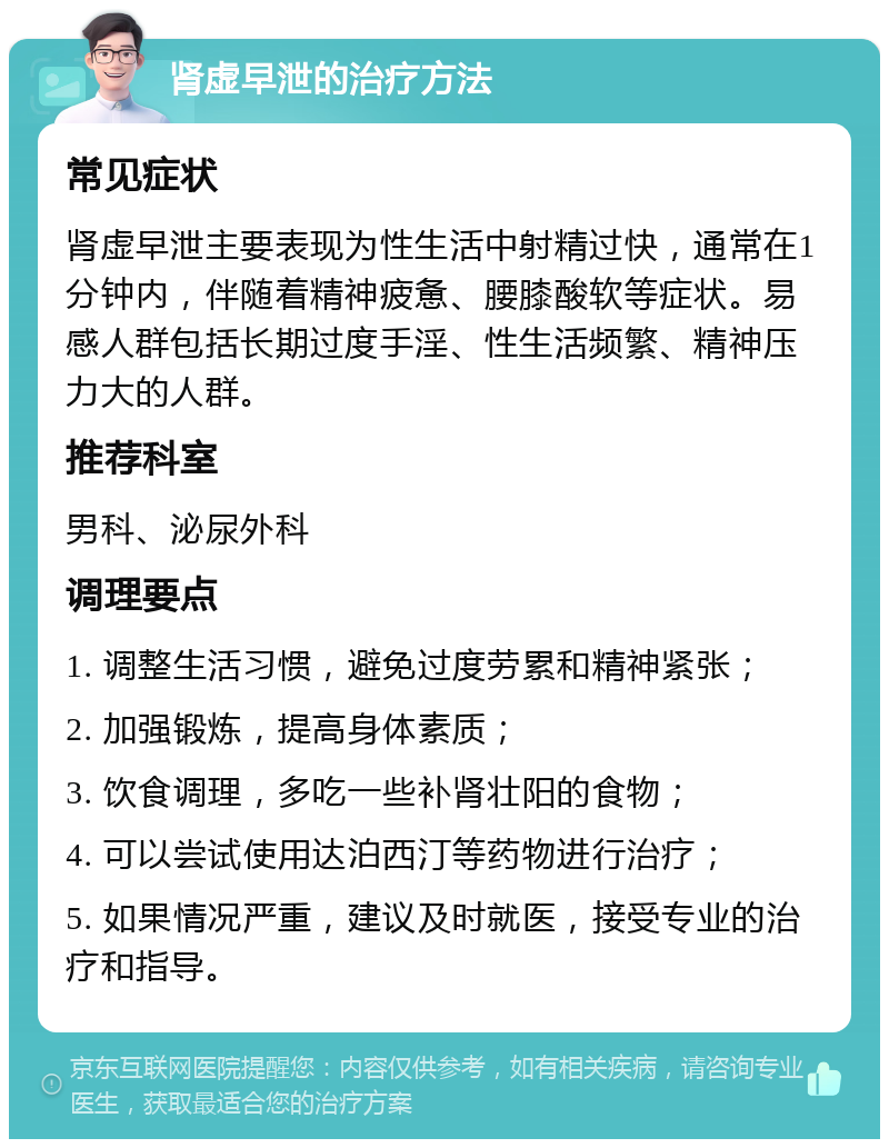 肾虚早泄的治疗方法 常见症状 肾虚早泄主要表现为性生活中射精过快，通常在1分钟内，伴随着精神疲惫、腰膝酸软等症状。易感人群包括长期过度手淫、性生活频繁、精神压力大的人群。 推荐科室 男科、泌尿外科 调理要点 1. 调整生活习惯，避免过度劳累和精神紧张； 2. 加强锻炼，提高身体素质； 3. 饮食调理，多吃一些补肾壮阳的食物； 4. 可以尝试使用达泊西汀等药物进行治疗； 5. 如果情况严重，建议及时就医，接受专业的治疗和指导。