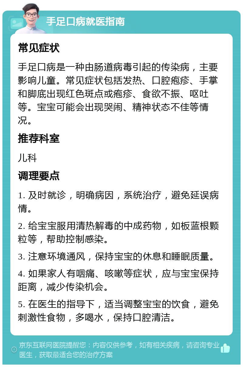 手足口病就医指南 常见症状 手足口病是一种由肠道病毒引起的传染病，主要影响儿童。常见症状包括发热、口腔疱疹、手掌和脚底出现红色斑点或疱疹、食欲不振、呕吐等。宝宝可能会出现哭闹、精神状态不佳等情况。 推荐科室 儿科 调理要点 1. 及时就诊，明确病因，系统治疗，避免延误病情。 2. 给宝宝服用清热解毒的中成药物，如板蓝根颗粒等，帮助控制感染。 3. 注意环境通风，保持宝宝的休息和睡眠质量。 4. 如果家人有咽痛、咳嗽等症状，应与宝宝保持距离，减少传染机会。 5. 在医生的指导下，适当调整宝宝的饮食，避免刺激性食物，多喝水，保持口腔清洁。