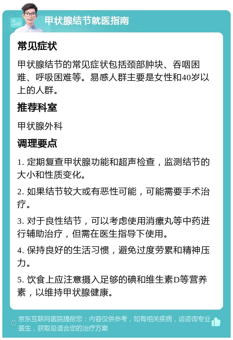 甲状腺结节就医指南 常见症状 甲状腺结节的常见症状包括颈部肿块、吞咽困难、呼吸困难等。易感人群主要是女性和40岁以上的人群。 推荐科室 甲状腺外科 调理要点 1. 定期复查甲状腺功能和超声检查，监测结节的大小和性质变化。 2. 如果结节较大或有恶性可能，可能需要手术治疗。 3. 对于良性结节，可以考虑使用消瘰丸等中药进行辅助治疗，但需在医生指导下使用。 4. 保持良好的生活习惯，避免过度劳累和精神压力。 5. 饮食上应注意摄入足够的碘和维生素D等营养素，以维持甲状腺健康。