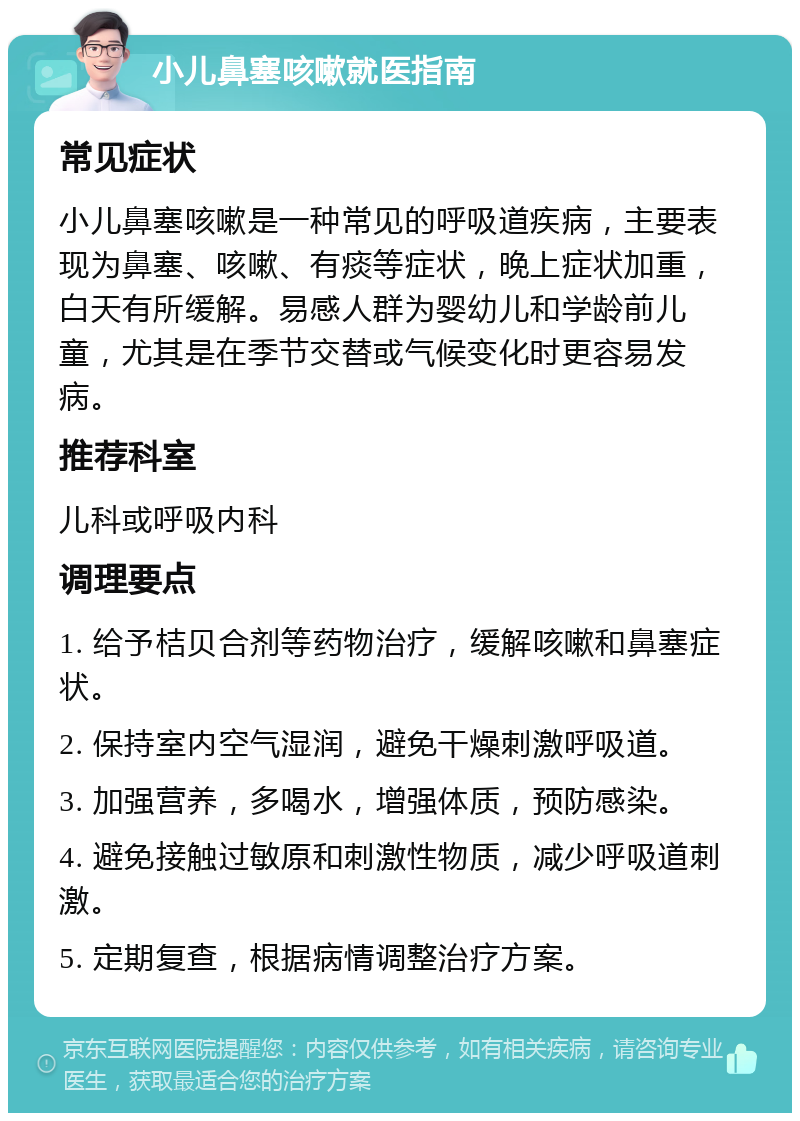 小儿鼻塞咳嗽就医指南 常见症状 小儿鼻塞咳嗽是一种常见的呼吸道疾病，主要表现为鼻塞、咳嗽、有痰等症状，晚上症状加重，白天有所缓解。易感人群为婴幼儿和学龄前儿童，尤其是在季节交替或气候变化时更容易发病。 推荐科室 儿科或呼吸内科 调理要点 1. 给予桔贝合剂等药物治疗，缓解咳嗽和鼻塞症状。 2. 保持室内空气湿润，避免干燥刺激呼吸道。 3. 加强营养，多喝水，增强体质，预防感染。 4. 避免接触过敏原和刺激性物质，减少呼吸道刺激。 5. 定期复查，根据病情调整治疗方案。