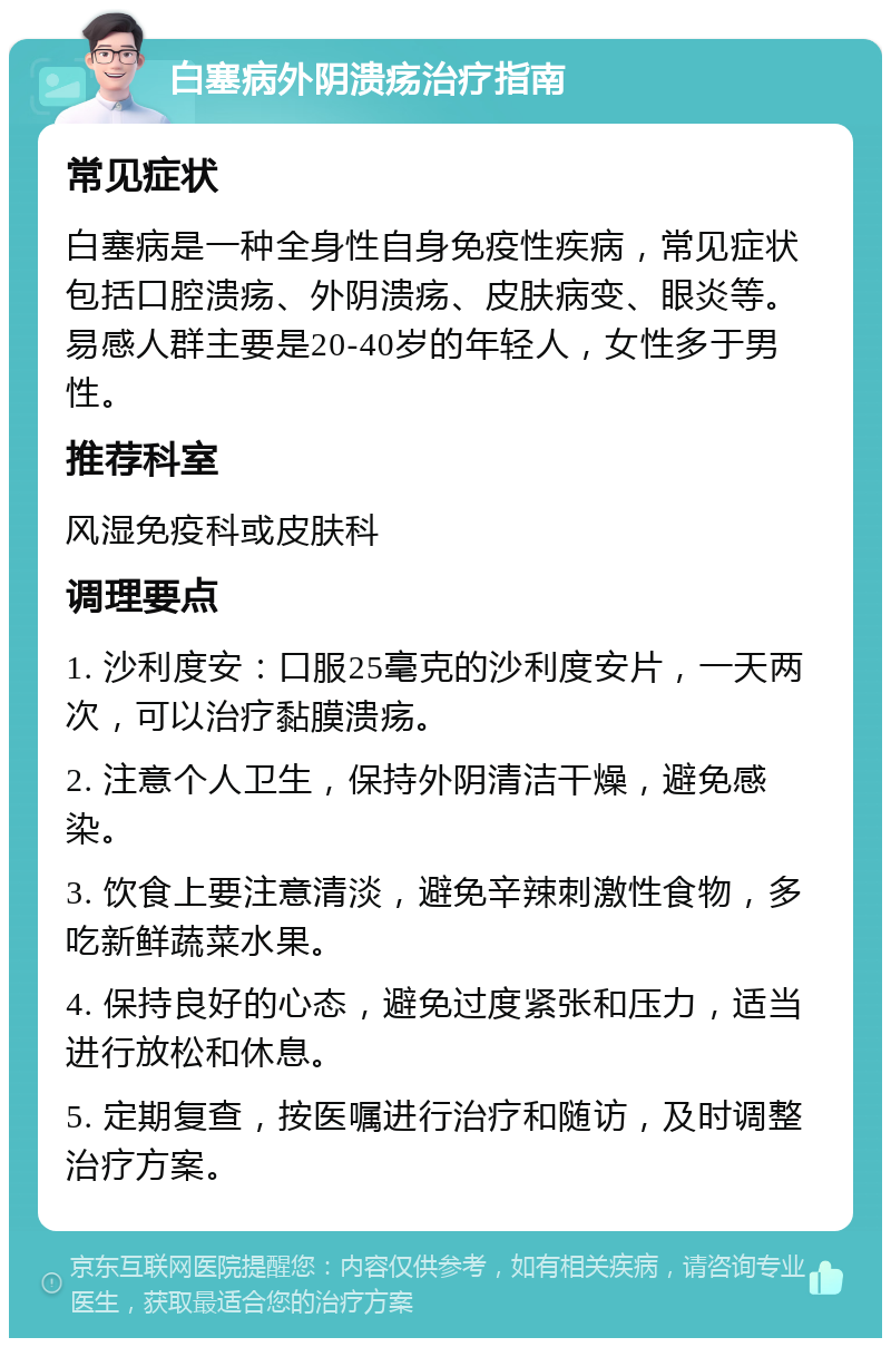 白塞病外阴溃疡治疗指南 常见症状 白塞病是一种全身性自身免疫性疾病，常见症状包括口腔溃疡、外阴溃疡、皮肤病变、眼炎等。易感人群主要是20-40岁的年轻人，女性多于男性。 推荐科室 风湿免疫科或皮肤科 调理要点 1. 沙利度安：口服25毫克的沙利度安片，一天两次，可以治疗黏膜溃疡。 2. 注意个人卫生，保持外阴清洁干燥，避免感染。 3. 饮食上要注意清淡，避免辛辣刺激性食物，多吃新鲜蔬菜水果。 4. 保持良好的心态，避免过度紧张和压力，适当进行放松和休息。 5. 定期复查，按医嘱进行治疗和随访，及时调整治疗方案。